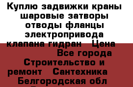 Куплю задвижки краны шаровые затворы отводы фланцы электропривода клапана гидран › Цена ­ 1 500 000 - Все города Строительство и ремонт » Сантехника   . Белгородская обл.,Валуйский р-н